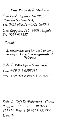 


Ente Parco delle Madonie


C.so Paolo Agliata, 16- 90027

 Petralia Sottana (PA) 

Tel. 0921 684011 - 0921 684049 

 
C.so Ruggero, 116 - 90010 Cefalù

Tel. 0921 923327

http:/www.parcodellemadonie.it

E-mail: info@parcodellemadonie.it


Assessorato Regionale Turismo  
Servizio Turistico Regionale di Palermo

Sede di Villa Igiea (Palermo): 
Tel.: +39 091 6398011 
Fax: +39 091 6398023  E-mail:                             eventi.strpalermo@regione.sicilia.it  
www.regione.sicilia.it/turismo   www.turismopalermo.it

Sede di  Cefalù (Palermo) - Corso Ruggero, 77    Tel.: +39 0921 421458  Fax: +39 0921 422386                E-mail: strcefalu@regione.sicilia.it